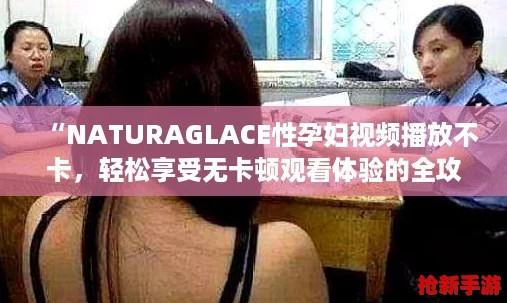 “NATURAGLACE性孕妇视频播放不卡，轻松享受无卡顿观看体验的全攻略”